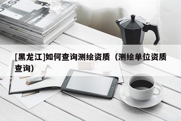 [黑龍江]如何查詢測(cè)繪資質(zhì)（測(cè)繪單位資質(zhì)查詢）