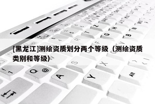 [黑龍江]測繪資質劃分兩個等級（測繪資質類別和等級）