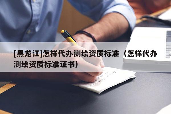 [黑龍江]怎樣代辦測(cè)繪資質(zhì)標(biāo)準(zhǔn)（怎樣代辦測(cè)繪資質(zhì)標(biāo)準(zhǔn)證書）