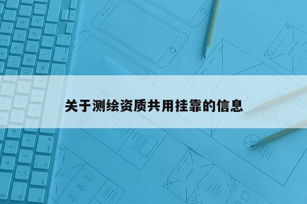 關(guān)于測(cè)繪資質(zhì)共用掛靠的信息