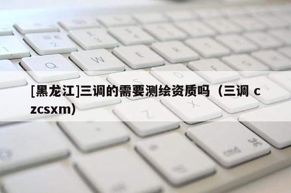 [黑龍江]三調的需要測繪資質嗎（三調 czcsxm）