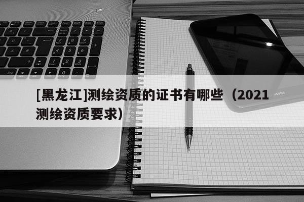 [黑龍江]測繪資質的證書有哪些（2021測繪資質要求）