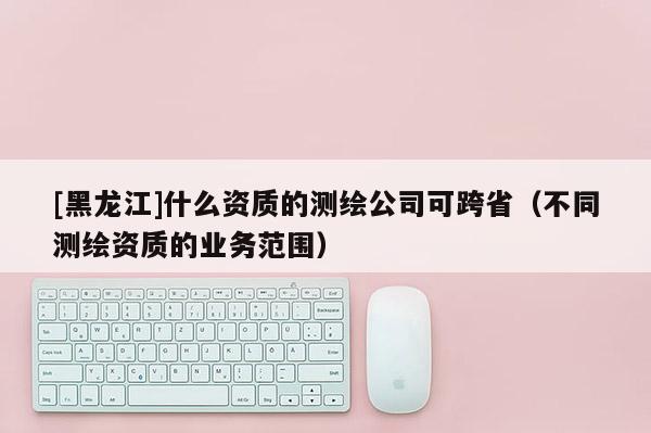 [黑龍江]什么資質(zhì)的測繪公司可跨?。ú煌瑴y繪資質(zhì)的業(yè)務(wù)范圍）