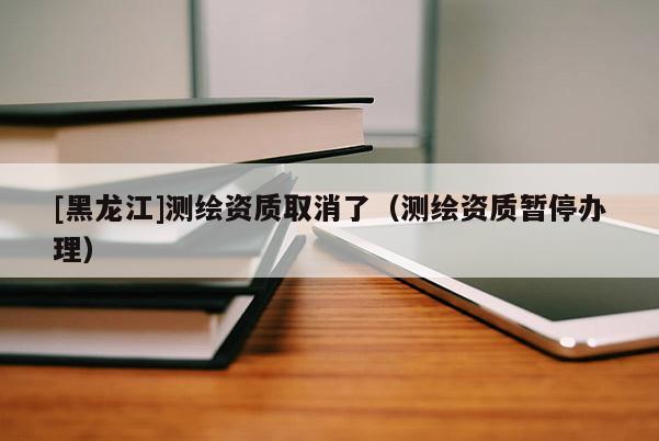 [黑龍江]測(cè)繪資質(zhì)取消了（測(cè)繪資質(zhì)暫停辦理）