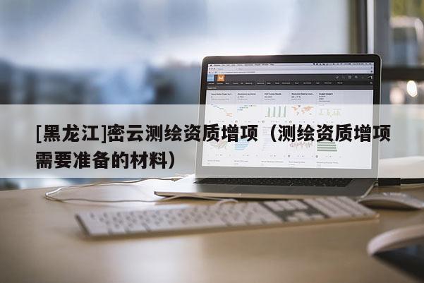 [黑龍江]密云測繪資質增項（測繪資質增項需要準備的材料）