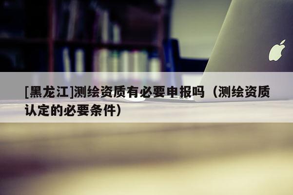 [黑龍江]測繪資質有必要申報嗎（測繪資質認定的必要條件）