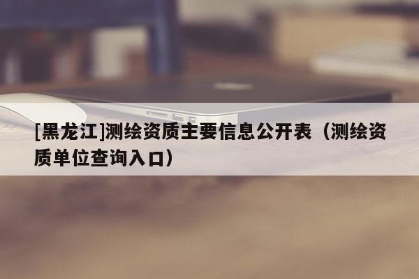 [黑龍江]測繪資質主要信息公開表（測繪資質單位查詢入口）