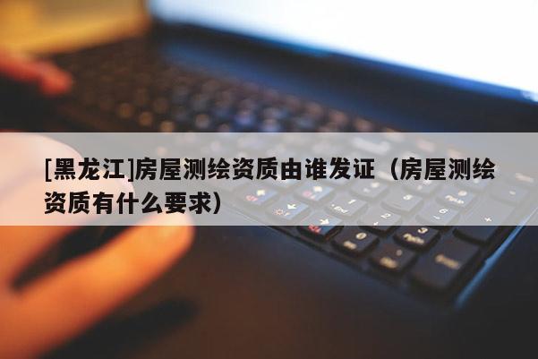 [黑龍江]房屋測繪資質由誰發(fā)證（房屋測繪資質有什么要求）