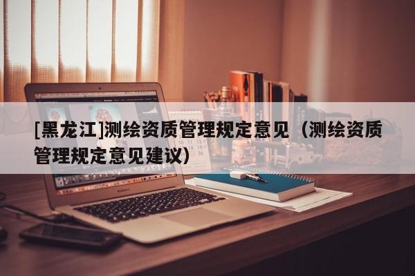 [黑龍江]測(cè)繪資質(zhì)管理規(guī)定意見（測(cè)繪資質(zhì)管理規(guī)定意見建議）