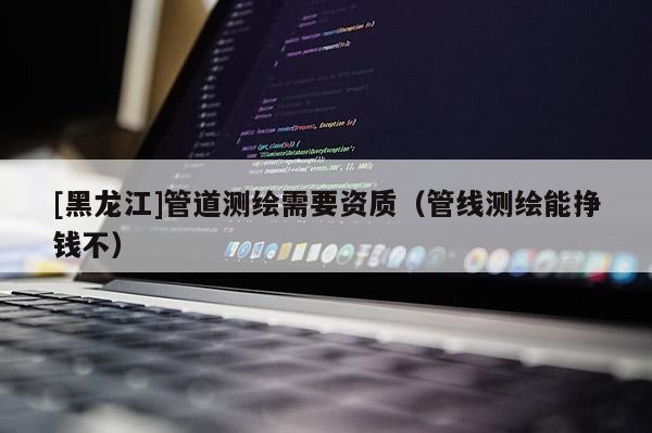 [黑龍江]管道測(cè)繪需要資質(zhì)（管線測(cè)繪能掙錢不）