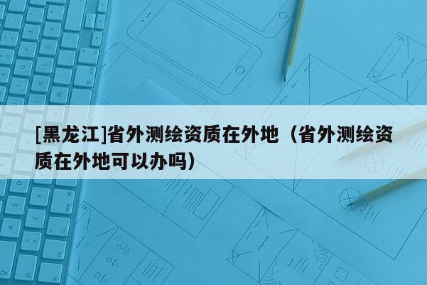 [黑龍江]省外測繪資質在外地（省外測繪資質在外地可以辦嗎）
