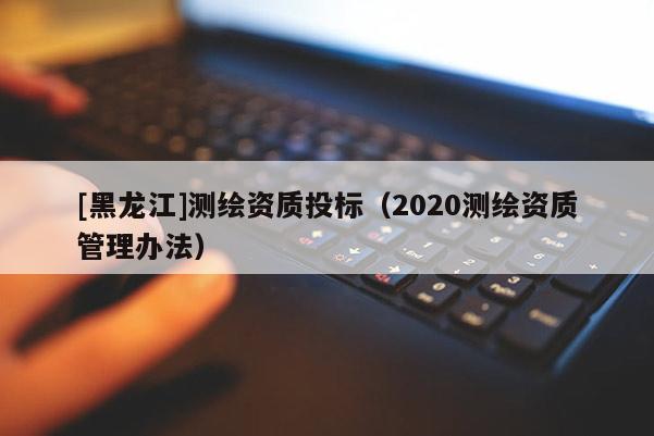 [黑龍江]測繪資質投標（2020測繪資質管理辦法）