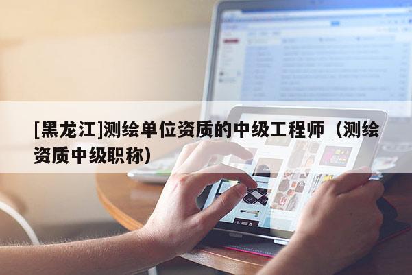 [黑龍江]測繪單位資質的中級工程師（測繪資質中級職稱）