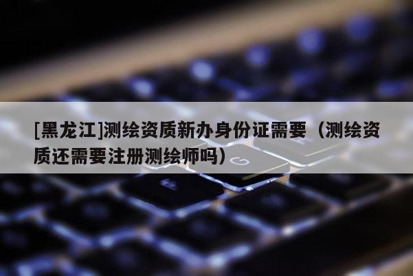 [黑龍江]測(cè)繪資質(zhì)新辦身份證需要（測(cè)繪資質(zhì)還需要注冊(cè)測(cè)繪師嗎）