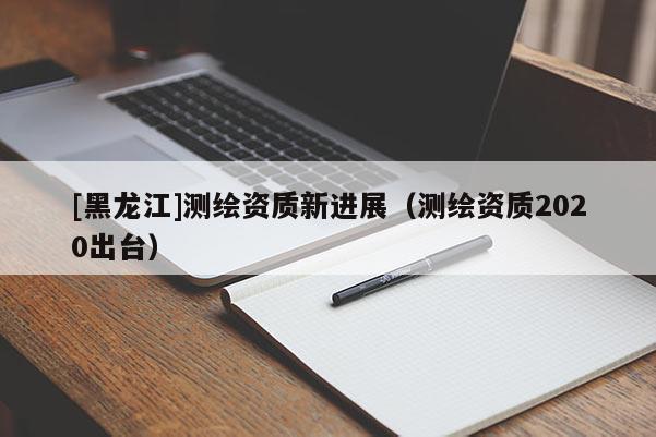 [黑龍江]測(cè)繪資質(zhì)新進(jìn)展（測(cè)繪資質(zhì)2020出臺(tái)）