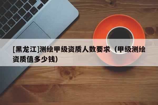 [黑龍江]測(cè)繪甲級(jí)資質(zhì)人數(shù)要求（甲級(jí)測(cè)繪資質(zhì)值多少錢）