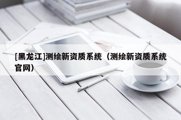 [黑龍江]測(cè)繪新資質(zhì)系統(tǒng)（測(cè)繪新資質(zhì)系統(tǒng)官網(wǎng)）