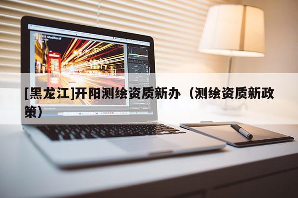 [黑龍江]開(kāi)陽(yáng)測(cè)繪資質(zhì)新辦（測(cè)繪資質(zhì)新政策）