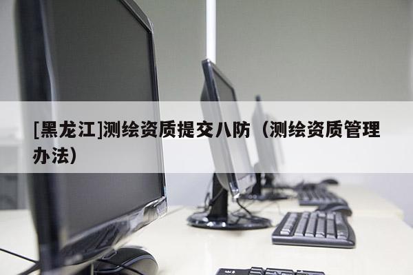[黑龍江]測(cè)繪資質(zhì)提交八防（測(cè)繪資質(zhì)管理辦法）