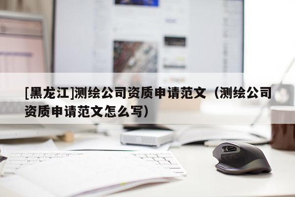 [黑龍江]測(cè)繪公司資質(zhì)申請(qǐng)范文（測(cè)繪公司資質(zhì)申請(qǐng)范文怎么寫）
