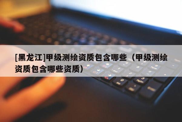 [黑龍江]甲級測繪資質(zhì)包含哪些（甲級測繪資質(zhì)包含哪些資質(zhì)）