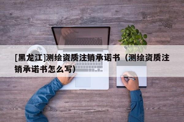 [黑龍江]測繪資質(zhì)注銷承諾書（測繪資質(zhì)注銷承諾書怎么寫）