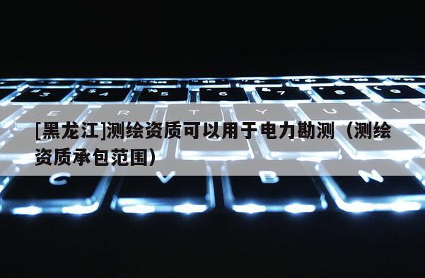 [黑龍江]測(cè)繪資質(zhì)可以用于電力勘測(cè)（測(cè)繪資質(zhì)承包范圍）