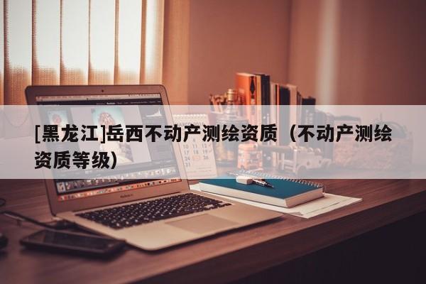 [黑龍江]岳西不動產(chǎn)測繪資質(zhì)（不動產(chǎn)測繪資質(zhì)等級）