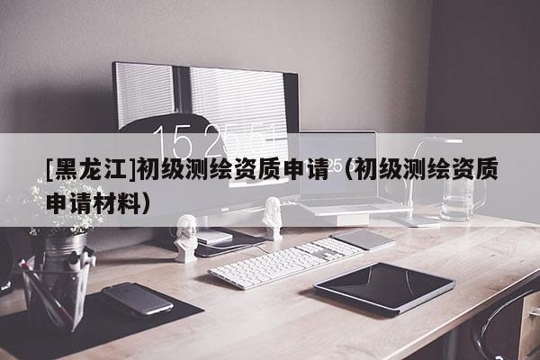 [黑龍江]初級測繪資質(zhì)申請（初級測繪資質(zhì)申請材料）