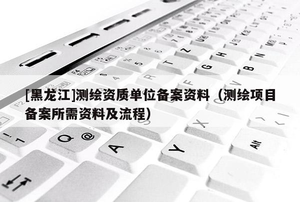 [黑龍江]測繪資質單位備案資料（測繪項目備案所需資料及流程）