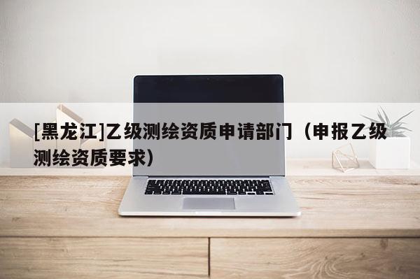 [黑龍江]乙級(jí)測(cè)繪資質(zhì)申請(qǐng)部門(mén)（申報(bào)乙級(jí)測(cè)繪資質(zhì)要求）