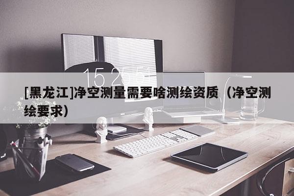 [黑龍江]凈空測量需要啥測繪資質(zhì)（凈空測繪要求）