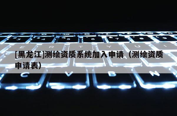 [黑龍江]測繪資質系統(tǒng)加入申請（測繪資質申請表）
