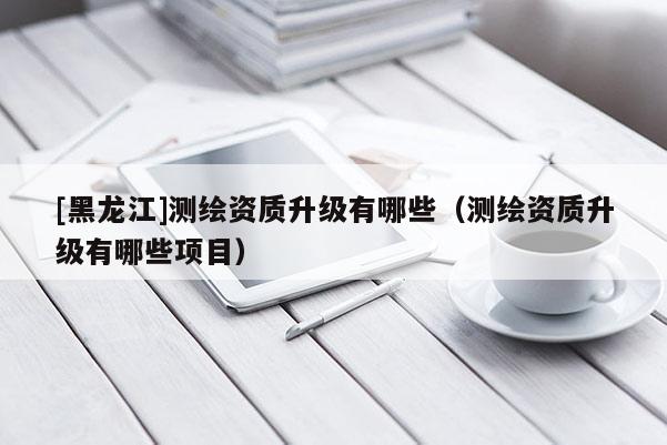 [黑龍江]測繪資質(zhì)升級有哪些（測繪資質(zhì)升級有哪些項目）