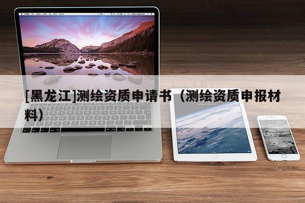 [黑龍江]測(cè)繪資質(zhì)申請(qǐng)書(shū)（測(cè)繪資質(zhì)申報(bào)材料）