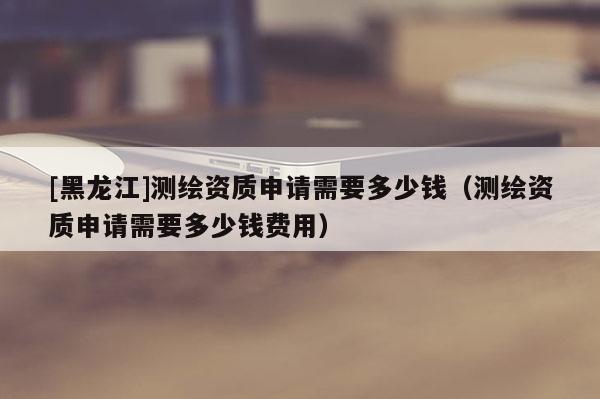 [黑龍江]測繪資質(zhì)申請需要多少錢（測繪資質(zhì)申請需要多少錢費用）