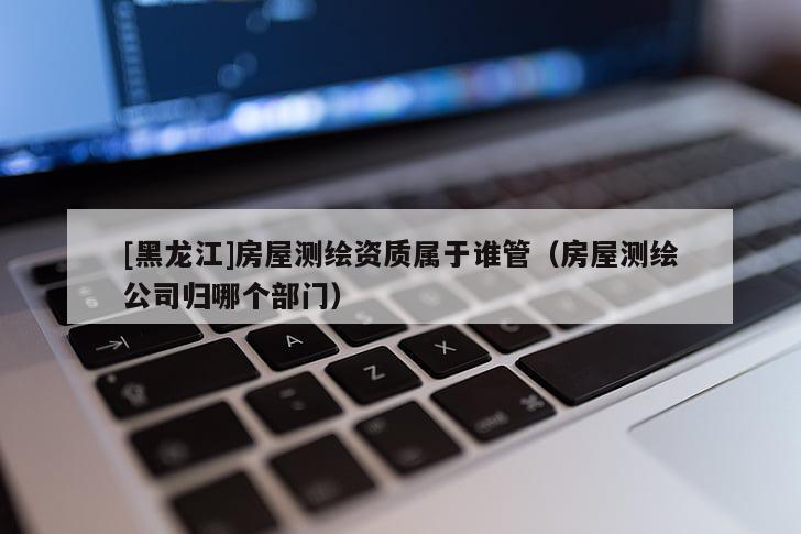[黑龍江]房屋測(cè)繪資質(zhì)屬于誰(shuí)管（房屋測(cè)繪公司歸哪個(gè)部門）