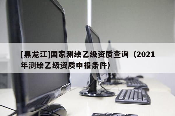 [黑龍江]國家測繪乙級資質(zhì)查詢（2021年測繪乙級資質(zhì)申報(bào)條件）