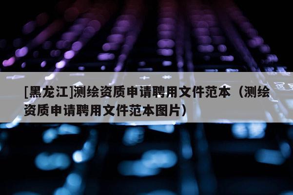 [黑龍江]測繪資質申請聘用文件范本（測繪資質申請聘用文件范本圖片）