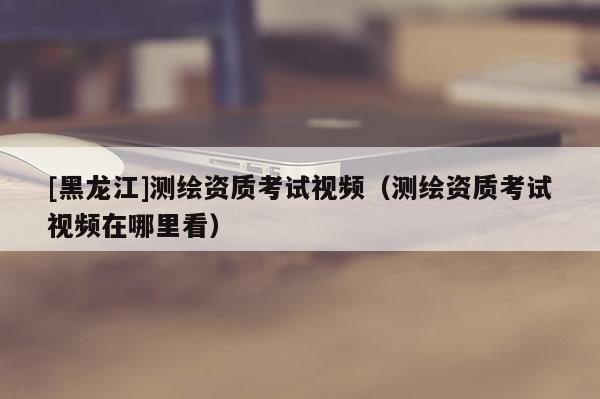 [黑龍江]測繪資質考試視頻（測繪資質考試視頻在哪里看）