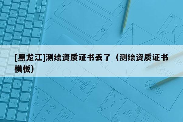 [黑龍江]測(cè)繪資質(zhì)證書丟了（測(cè)繪資質(zhì)證書模板）