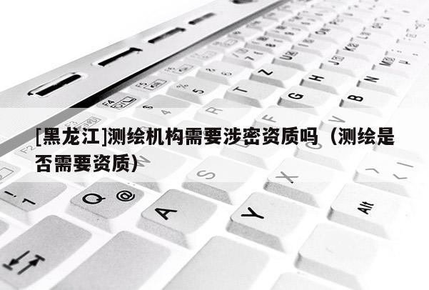 [黑龍江]測繪機構需要涉密資質嗎（測繪是否需要資質）