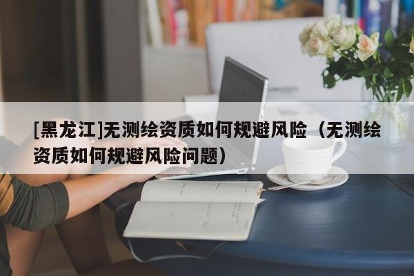 [黑龍江]無測繪資質(zhì)如何規(guī)避風(fēng)險(xiǎn)（無測繪資質(zhì)如何規(guī)避風(fēng)險(xiǎn)問題）