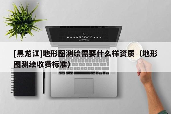 [黑龍江]地形圖測繪需要什么樣資質（地形圖測繪收費標準）