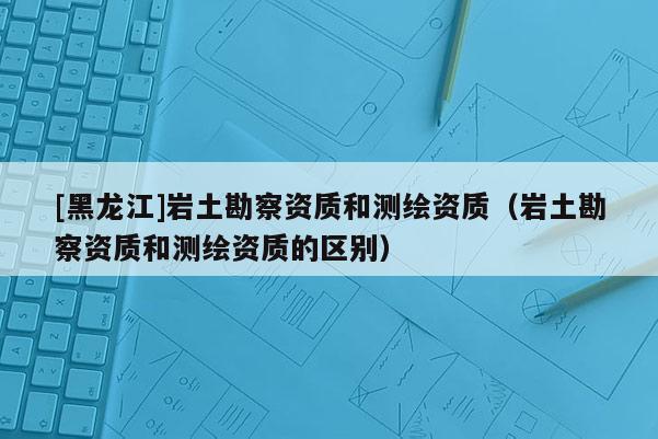 [黑龍江]巖土勘察資質(zhì)和測(cè)繪資質(zhì)（巖土勘察資質(zhì)和測(cè)繪資質(zhì)的區(qū)別）