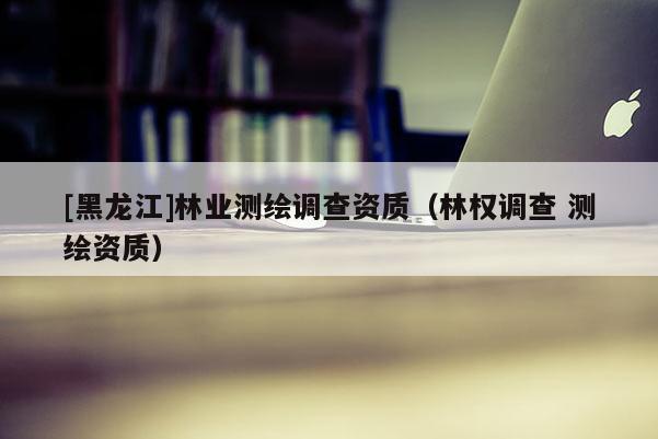 [黑龍江]林業(yè)測(cè)繪調(diào)查資質(zhì)（林權(quán)調(diào)查 測(cè)繪資質(zhì)）