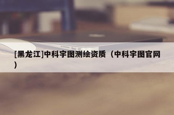[黑龍江]中科宇圖測繪資質（中科宇圖官網）