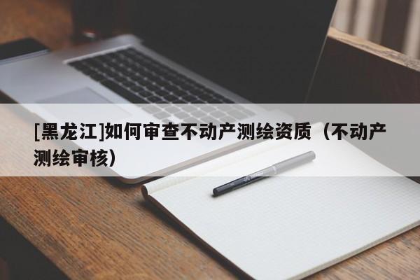 [黑龍江]如何審查不動(dòng)產(chǎn)測繪資質(zhì)（不動(dòng)產(chǎn)測繪審核）