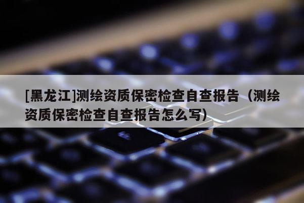 [黑龍江]測繪資質(zhì)保密檢查自查報(bào)告（測繪資質(zhì)保密檢查自查報(bào)告怎么寫）