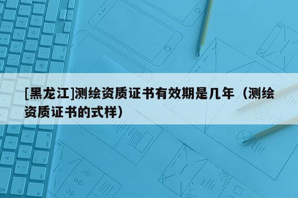 [黑龍江]測(cè)繪資質(zhì)證書(shū)有效期是幾年（測(cè)繪資質(zhì)證書(shū)的式樣）